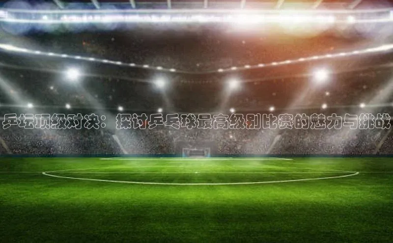 乒坛顶级对决：探讨乒乓球最高级别比赛的魅力与挑战